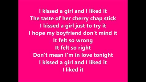 Don't mean i'm in love tonight. I kissed a girl, And I liked it. I liked it Us girls we are so magical, Soft skin, red lips, so kissable, Hard to resist, so touchable. To good to deny it. Ain't no big deal, Its innocent. I kissed a girl, and I liked it. The taste of her cherry chapstick. I kissed a girl, Just to try it.